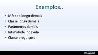 Exemplos..
•   Método longo demais
•   Classe longa demais
•   Parâmetros demais
•   Intimidade indevida
•   Classe preguiçosa
 