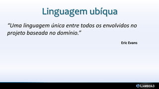 Linguagem ubíqua
“Uma linguagem única entre todos os envolvidos no
projeto baseada no domínio.”
                                           Eric Evans
 
