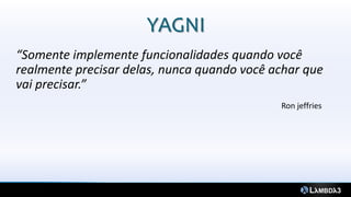 YAGNI
“Somente implemente funcionalidades quando você
realmente precisar delas, nunca quando você achar que
vai precisar.”
                                             Ron jeffries
 