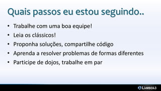 Quais passos eu estou seguindo..
•   Trabalhe com uma boa equipe!
•   Leia os clássicos!
•   Proponha soluções, compartilhe código
•   Aprenda a resolver problemas de formas diferentes
•   Participe de dojos, trabalhe em par
 