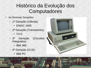Histórico da Evolução dos
Computadores
● As Diversas Gerações
– 1ª Geração (Válvula)
● ENIAC 1945
– 2ª Geração (Transistores)
● TX-0
– 3ª Geração (Circuitos
Integrados)
● IBM 360
– 4ª Geração (VLSI)
● IBM PC
 