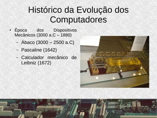Histórico da Evolução dos
Computadores
● Época dos Dispositivos
Mecânicos (3000 a.C – 1880)
– Ábaco (3000 – 2500 a.C)
– Pascaline (1642)
– Calculador mecânico de
Leibniz (1672)
 