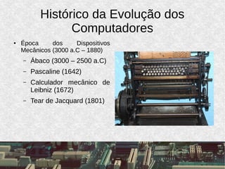 Histórico da Evolução dos
Computadores
● Época dos Dispositivos
Mecânicos (3000 a.C – 1880)
– Ábaco (3000 – 2500 a.C)
– Pascaline (1642)
– Calculador mecânico de
Leibniz (1672)
– Tear de Jacquard (1801)
 