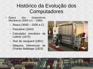 Histórico da Evolução dos
Computadores
● Época dos Dispositivos
Mecânicos (3000 a.C – 1880)
– Ábaco (3000 – 2500 a.C)
– Pascaline (1642)
– Calculador mecânico de
Leibniz (1672)
– Tear de Jacquard (1801)
– Máquina Diferencial de
Charles Babbage (1823)
 