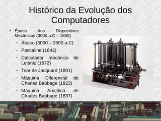 Histórico da Evolução dos
Computadores
● Época dos Dispositivos
Mecânicos (3000 a.C – 1880)
– Ábaco (3000 – 2500 a.C)
– Pascaline (1642)
– Calculador mecânico de
Leibniz (1672)
– Tear de Jacquard (1801)
– Máquina Diferencial de
Charles Babbage (1823)
– Máquina Analítica de
Charles Babbage (1837)
 