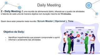 Daily Meeting
2 - Daily Meeting: É uma reunião de alinhamento diário, olhando-se o quadro de atividades
e falando de cada uma de maneira objetiva com duração máxima de 15 minutos.
Quem deve estar presente nesta reunião: Scrum Master ( Opcional ), Time
Objetivo da Daily:
- Identificar impedimentos que possam comprometer a sprint.
- Informar o andamento das atividades
 