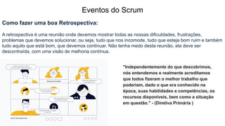 Eventos do Scrum
Como fazer uma boa Retrospectiva:
A retrospectiva é uma reunião onde devemos mostrar todas as nossas dificuldades, frustrações,
problemas que devemos solucionar, ou seja, tudo que nos incomode, tudo que esteja bom ruim e também
tudo aquilo que está bom, que devemos continuar. Não tenha medo desta reunião, ela deve ser
descontraída, com uma visão de melhoria contínua.
"Independentemente do que descobrimos,
nós entendemos e realmente acreditamos
que todos fizeram o melhor trabalho que
poderiam, dado o que era conhecido na
época, suas habilidades e competências, os
recursos disponíveis, bem como a situação
em questão." - (Diretiva Primária )
 