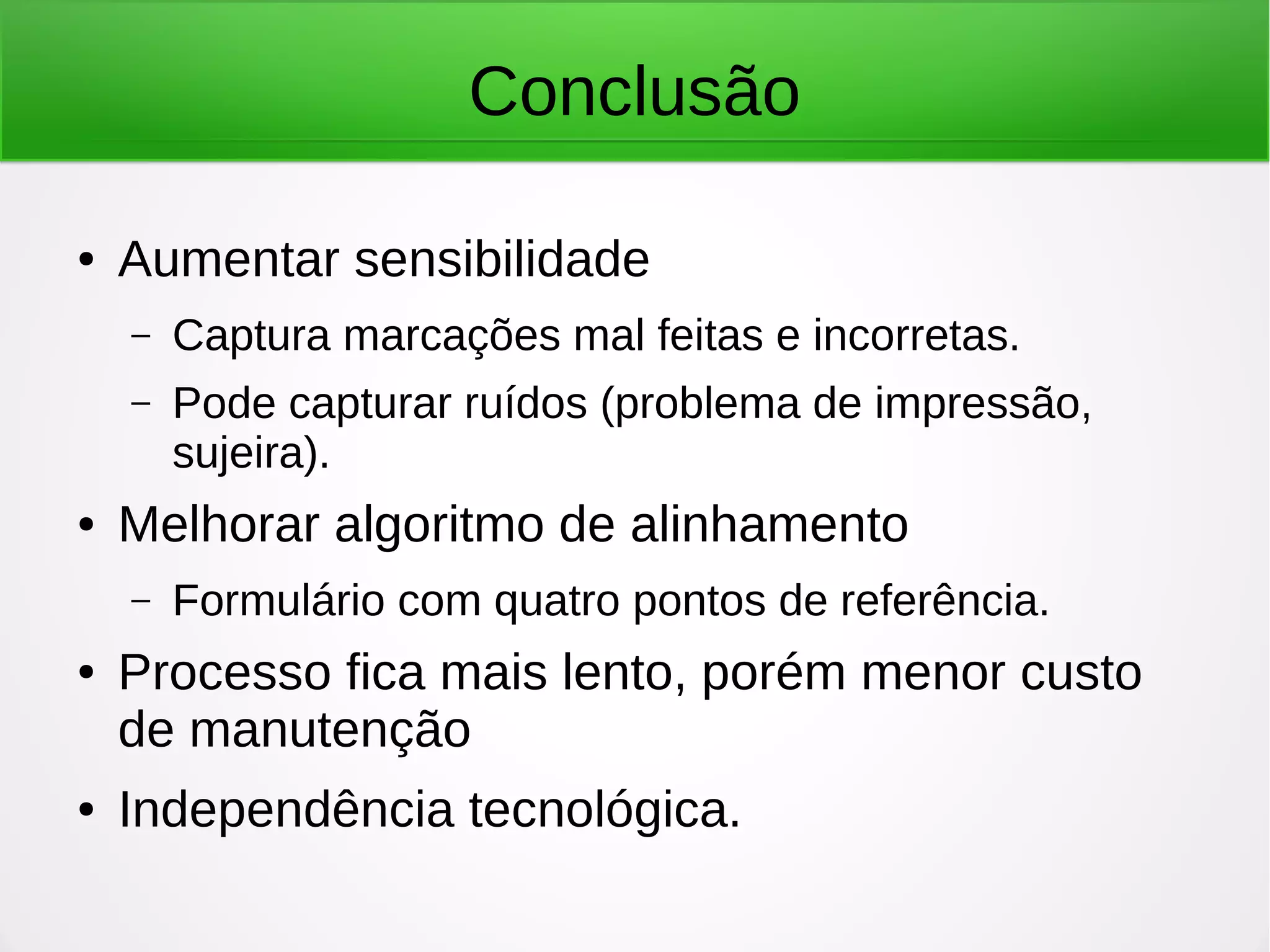 Conclusão ● Aumentar sensibilidade – Captura marcações mal feitas e incorretas. – Pode capturar ruídos (problema de impressão, sujeira). ● Melhorar algoritmo de alinhamento – Formulário com quatro pontos de referência. ● Processo fica mais lento, porém menor custo de manutenção ● Independência tecnológica. 