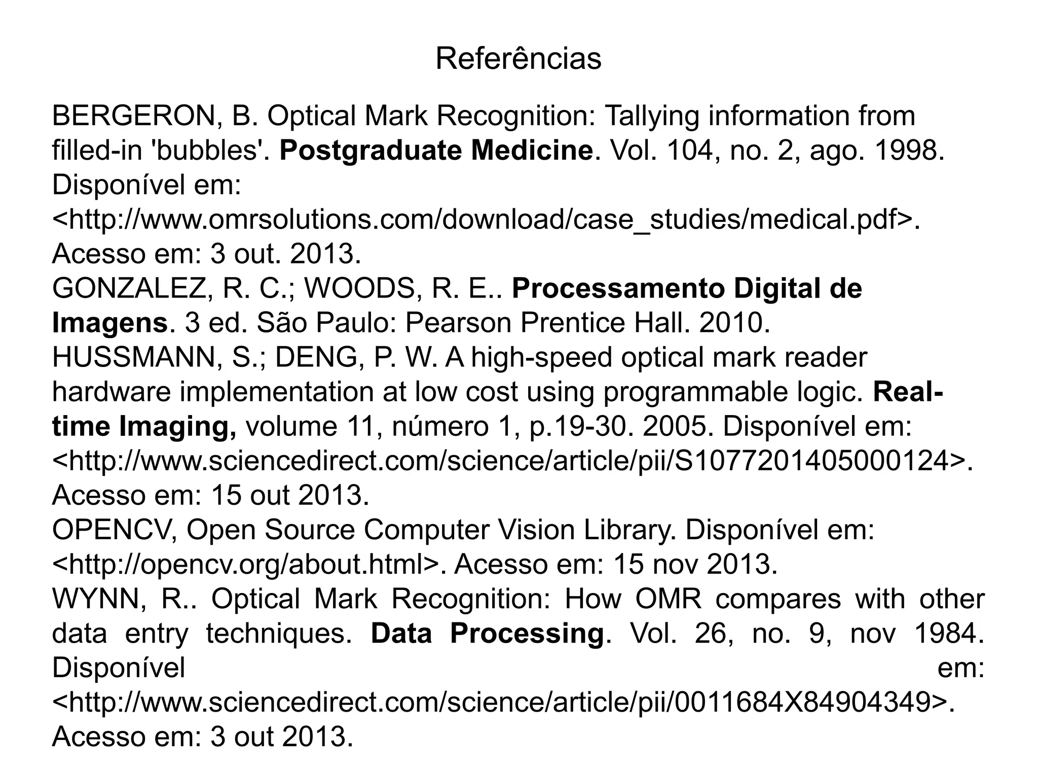 Referências BERGERON, B. Optical Mark Recognition: Tallying information from filled-in 'bubbles'. Postgraduate Medicine. Vol. 104, no. 2, ago. 1998. Disponível em: <http://www.omrsolutions.com/download/case_studies/medical.pdf>. Acesso em: 3 out. 2013. GONZALEZ, R. C.; WOODS, R. E.. Processamento Digital de Imagens. 3 ed. São Paulo: Pearson Prentice Hall. 2010. HUSSMANN, S.; DENG, P. W. A high-speed optical mark reader hardware implementation at low cost using programmable logic. Real- time Imaging, volume 11, número 1, p.19-30. 2005. Disponível em: <http://www.sciencedirect.com/science/article/pii/S1077201405000124>. Acesso em: 15 out 2013. OPENCV, Open Source Computer Vision Library. Disponível em: <http://opencv.org/about.html>. Acesso em: 15 nov 2013. WYNN, R.. Optical Mark Recognition: How OMR compares with other data entry techniques. Data Processing. Vol. 26, no. 9, nov 1984. Disponível em: <http://www.sciencedirect.com/science/article/pii/0011684X84904349>. Acesso em: 3 out 2013. 