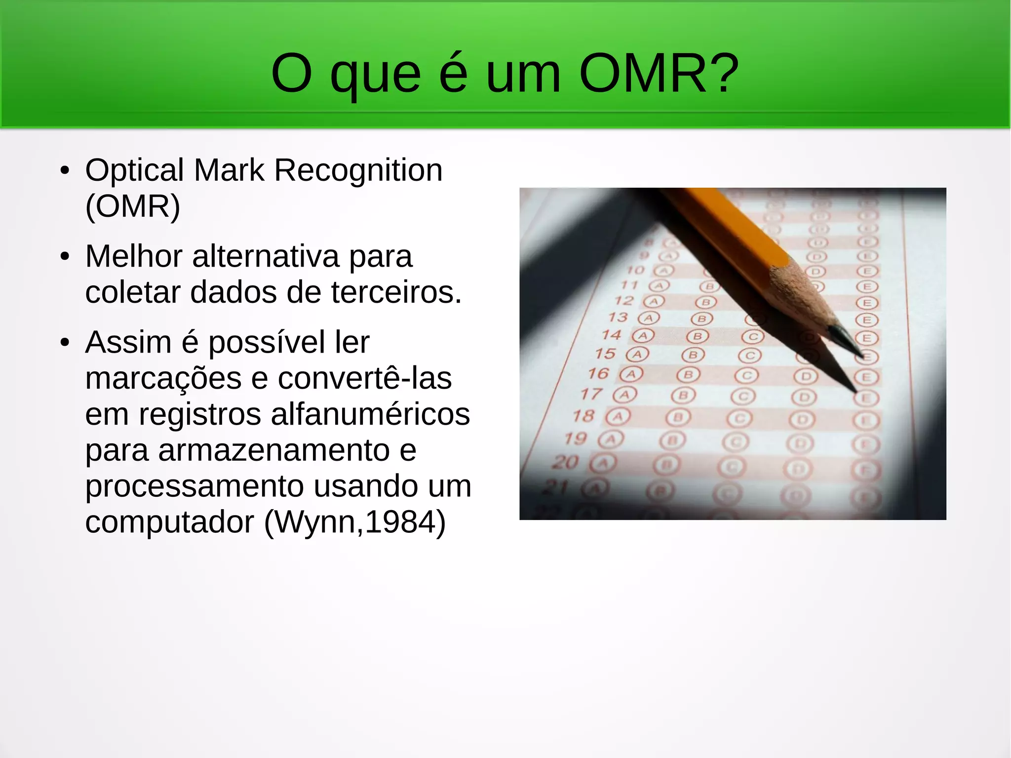 O que é um OMR? ● Optical Mark Recognition (OMR) ● Melhor alternativa para coletar dados de terceiros. ● Assim é possível ler marcações e convertê-las em registros alfanuméricos para armazenamento e processamento usando um computador (Wynn,1984) 