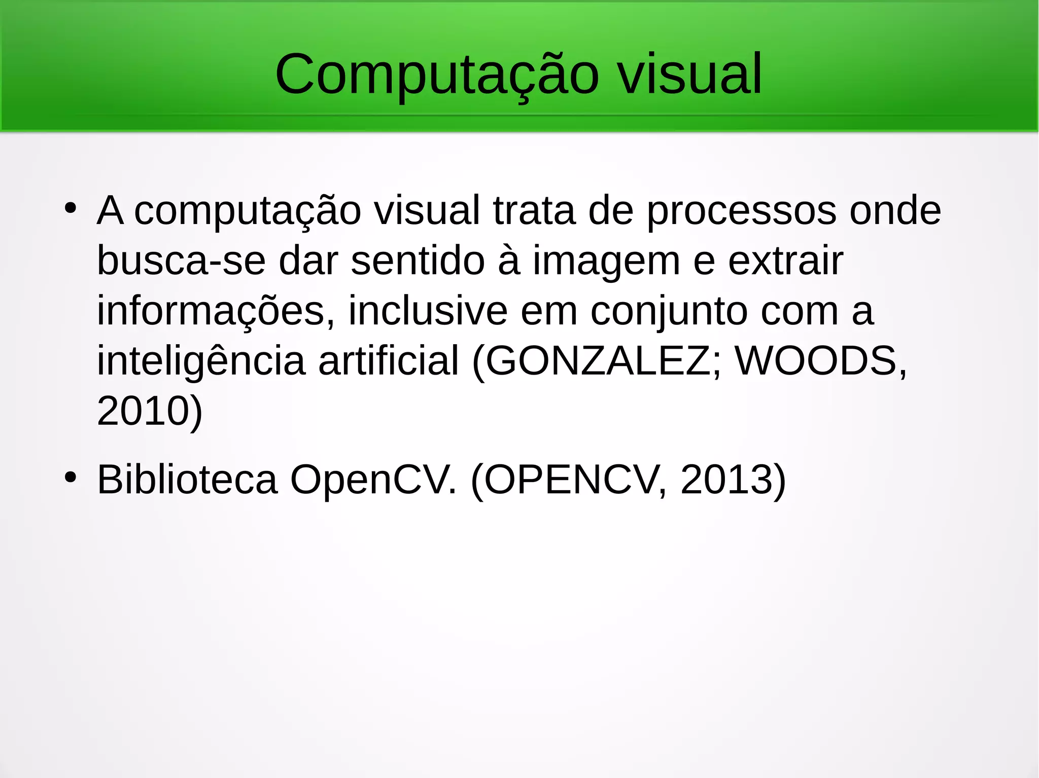 Computação visual ● A computação visual trata de processos onde busca-se dar sentido à imagem e extrair informações, inclusive em conjunto com a inteligência artificial (GONZALEZ; WOODS, 2010) ● Biblioteca OpenCV. (OPENCV, 2013) 