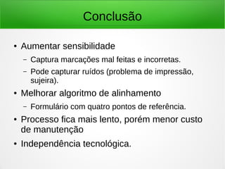 Conclusão
● Aumentar sensibilidade
– Captura marcações mal feitas e incorretas.
– Pode capturar ruídos (problema de impressão,
sujeira).
● Melhorar algoritmo de alinhamento
– Formulário com quatro pontos de referência.
● Processo fica mais lento, porém menor custo
de manutenção
● Independência tecnológica.
 