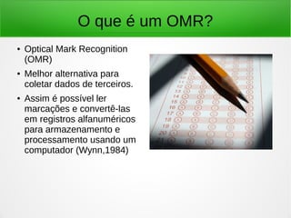 O que é um OMR?
● Optical Mark Recognition
(OMR)
● Melhor alternativa para
coletar dados de terceiros.
● Assim é possível ler
marcações e convertê-las
em registros alfanuméricos
para armazenamento e
processamento usando um
computador (Wynn,1984)
 