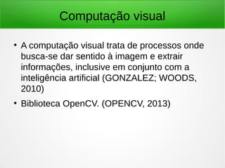 Computação visual
●
A computação visual trata de processos onde
busca-se dar sentido à imagem e extrair
informações, inclusive em conjunto com a
inteligência artificial (GONZALEZ; WOODS,
2010)
●
Biblioteca OpenCV. (OPENCV, 2013)
 