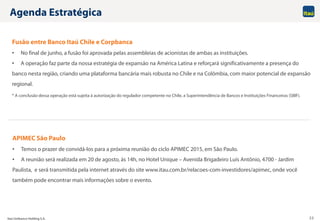 Itaú Unibanco Holding S.A. 22
Agenda Estratégica
APIMEC São Paulo
• Temos o prazer de convidá-los para a próxima reunião do ciclo APIMEC 2015, em São Paulo.
• A reunião será realizada em 20 de agosto, às 14h, no Hotel Unique – Avenida Brigadeiro Luís Antônio, 4700 - Jardim
Paulista, e será transmitida pela internet através do site www.itau.com.br/relacoes-com-investidores/apimec, onde você
também pode encontrar mais informações sobre o evento.
Fusão entre Banco Itaú Chile e Corpbanca
• No final de junho, a fusão foi aprovada pelas assembleias de acionistas de ambas as instituições.
• A operação faz parte da nossa estratégia de expansão na América Latina e reforçará significativamente a presença do
banco nesta região, criando uma plataforma bancária mais robusta no Chile e na Colômbia, com maior potencial de expansão
regional.
* A conclusão dessa operação está sujeita à autorização do regulador competente no Chile, a Superintendência de Bancos e Instituições Financeiras (SBIF).
 