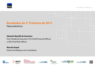 1
Eduardo Mazzilli de Vassimon
Vice-Presidente Executivo, CFO (Chief Financial Officer)
e CRO (Chief Risk Officer)
Marcelo Kopel
Diretor de Relações com Investidores
Resultados do 2º Trimestre de 2015
Teleconferência
 