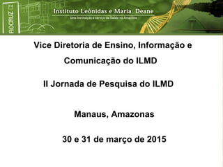 Vice Diretoria de Ensino, Informação e
Comunicação do ILMD
Manaus, Amazonas
30 e 31 de março de 2015
II Jornada de Pesquisa do ILMD
 