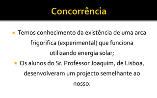 ConcorrênciaTemos conhecimento da existência de uma arca frigorifica (experimental) que funciona utilizando energia solar;Os alunos do Sr. Professor Joaquim, de Lisboa, desenvolveram um projecto semelhante ao nosso.