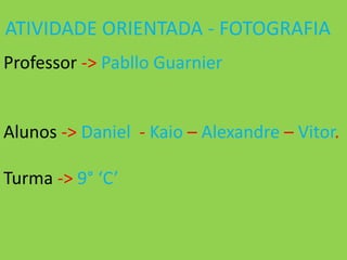 ATIVIDADE ORIENTADA - FOTOGRAFIA
Professor -> Pabllo Guarnier


Alunos -> Daniel - Kaio – Alexandre – Vitor.

Turma -> 9° ‘C’
 