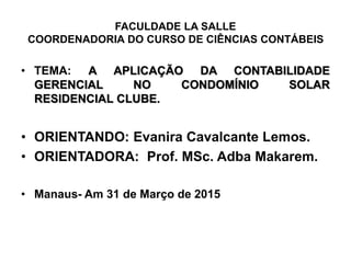 FACULDADE LA SALLE
COORDENADORIA DO CURSO DE CIÊNCIAS CONTÁBEIS
• TEMA: A APLICAÇÃO DA CONTABILIDADE
GERENCIAL NO CONDOMÍNIO SOLAR
RESIDENCIAL CLUBE.
• ORIENTANDO: Evanira Cavalcante Lemos.
• ORIENTADORA: Prof. MSc. Adba Makarem.
• Manaus- Am 31 de Março de 2015
 