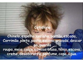 Cotidiano Chinelo,espelho,cozinha,portão,escada, Corrimão,porta,pasta,escova,privada,descarga,guarda roupa,meia,calça,camisa,blusa,tênis,escova,creme,desodorante,perfume,copo,água. 