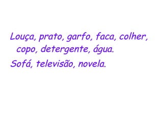Louça, prato, garfo, faca, colher, copo, detergente, água. Sofá, televisão, novela. 