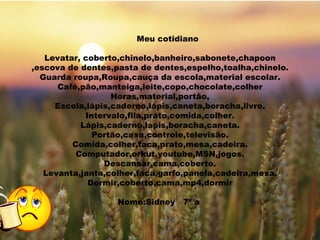 Meu cotidiano  Levatar, coberto,chinelo,banheiro,sabonete,chapoon, escova de dentes,pasta de dentes,espelho,toalha,chinelo. Guarda roupa,Roupa,cauça da escola,material escolar. Café,pão,manteiga,leite,copo,chocolate,colher Horas,material,portão, Escola,lápis,caderno,lápis,caneta,boracha,livro. Intervalo,fila,prato,comida,colher. Lápis,caderno,lápis,boracha,caneta. Portão,casa,controle,televisão. Comida,colher,faca,prato,mesa,cadeira. Computador,orkut,youtube,MSN,jogos. Descansar,cama,coberto. Levanta,janta,colher,faca,garfo,panela,cadeira,mesa. Dormir,coberto,cama,mp4,dormir Nome:Sidney  7ª a  Meu cotidiano   Levatar, coberto,chinelo,banheiro,sabonete,chapoon ,escova de dentes,pasta de dentes,espelho,toalha,chinelo. Guarda roupa,Roupa,cauça da escola,material escolar. Café,pão,manteiga,leite,copo,chocolate,colher Horas,material,portão, Escola,lápis,caderno,lápis,caneta,boracha,livro. Intervalo,fila,prato,comida,colher. Lápis,caderno,lápis,boracha,caneta. Portão,casa,controle,televisão. Comida,colher,faca,prato,mesa,cadeira. Computador,orkut,youtube,MSN,jogos. Descansar,cama,coberto. Levanta,janta,colher,faca,garfo,panela,cadeira,mesa. Dormir,coberto,cama,mp4,dormir Nome:Sidney  7ª a  