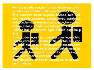Portão,escada,rua,ponto,escada,bolsa,cartão,catraca,corredor,banco,ponto,rua,escola,pátio,banheiro,torneira,pátio,escada,sala,cadeira,mochila,cadernos,estojo,livros,estojo,caneta,caderno,estojo,lápis,caderno,borracha,estojo,sinal,corredor,escada,pátio,fila,prato,colher,bacia,banheiro,água,cabelo,espelho,pátio. Sinal,caderno,estojo,caneta,caderno,mochila,porta,corredor,escada,pátio,portão,rua,escola,irmã,rua,escola,rampa,porta,escada,corredor,sala,mochila,refeitório,cadeira,mesa,prato,colher,bacia,porta,corredor,banheiro,escova,pasta,porta,corredor,sala.  Mochila,porta,corredor,escada,salão,escada,porta,rampa.   