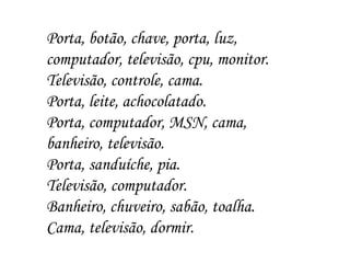 Porta, botão, chave, porta, luz, computador, televisão, cpu, monitor. Televisão, controle, cama. Porta, leite, achocolatado. Porta, computador, MSN, cama, banheiro, televisão. Porta, sanduíche, pia. Televisão, computador. Banheiro, chuveiro, sabão, toalha. Cama, televisão, dormir. 