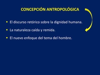 CONCEPCIÓN ANTROPOLÓGICA
 El discurso retórico sobre la dignidad humana.
 La naturaleza caída y remida.
 El nuevo enfoque del tema del hombre.
 