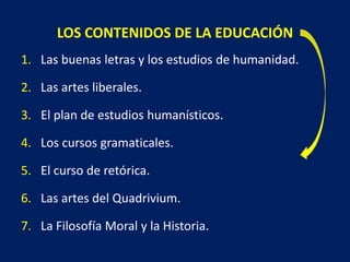 LOS CONTENIDOS DE LA EDUCACIÓN
1. Las buenas letras y los estudios de humanidad.
2. Las artes liberales.
3. El plan de estudios humanísticos.
4. Los cursos gramaticales.
5. El curso de retórica.
6. Las artes del Quadrivium.
7. La Filosofía Moral y la Historia.
 