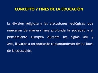 CONCEPTO Y FINES DE LA EDUCACIÓN
La división religiosa y las discusiones teológicas, que
marcaron de manera muy profunda la sociedad y el
pensamiento europeo durante los siglos XVI y
XVII, llevaron a un profundo replantamiento de los fines
de la educación.
 