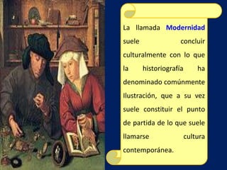 La llamada Modernidad
suele concluir
culturalmente con lo que
la historiografía ha
denominado comúnmente
Ilustración, que a su vez
suele constituir el punto
de partida de lo que suele
llamarse cultura
contemporánea.
 