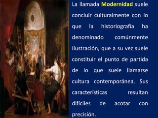 La llamada Modernidad suele
concluir culturalmente con lo
que la historiografía ha
denominado comúnmente
Ilustración, que a su vez suele
constituir el punto de partida
de lo que suele llamarse
cultura contemporánea. Sus
características resultan
difíciles de acotar con
precisión.
 