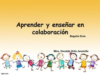 Aprender y enseñar en
colaboración Begoña Gros
Mtro. Osvaldo Ortiz Jaramillo
 