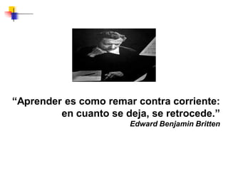 “Aprender es como remar contra corriente:
en cuanto se deja, se retrocede.”
Edward Benjamin Britten
 