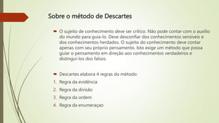 Sobre o método de Descartes
 O sujeito de conhecimento deve ser crítico. Não pode contar com o auxílio
do mundo para guia-lo. Deve desconfiar dos conhecimentos sensíveis e
dos conhecimentos herdados. O sujeito do conhecimento deve contar
apenas com seu próprio pensamento. Isto exige um método que possa
guiar o pensamento em direção aos conhecimentos verdadeiros e
distingui-los dos falsos.
 Descartes elabora 4 regras do método:
1. Regra da evidência
2. Regra da divisão
3. Regra da ordem
4. Regra da enumeraçao
 