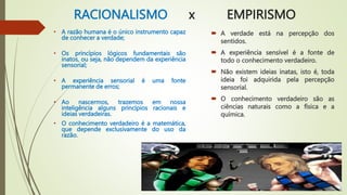 RACIONALISMO x EMPIRISMO
• A razão humana é o único instrumento capaz
de conhecer a verdade;
• Os princípios lógicos fundamentais são
inatos, ou seja, não dependem da experiência
sensorial;
• A experiência sensorial é uma fonte
permanente de erros;
• Ao nascermos, trazemos em nossa
inteligência alguns princípios racionais e
ideias verdadeiras.
• O conhecimento verdadeiro é a matemática,
que depende exclusivamente do uso da
razão.
 A verdade está na percepção dos
sentidos.
 A experiência sensível é a fonte de
todo o conhecimento verdadeiro.
 Não existem ideias inatas, isto é, toda
ideia foi adquirida pela percepção
sensorial.
 O conhecimento verdadeiro são as
ciências naturais como a física e a
química.
 