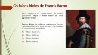 Os falsos ídolos de Francis Bacon
Para chegarmos ao conhecimento do mundo,
precisamos limpar a nossa mente de falsas
opiniões (ídolos).
Existem 4 tipos de ídolos ou imagens que formam
opiniões cristalizadas e preconceitos que impedem
o conhecimento da verdade:
1) Ídolos da caverna
2) Ídolos do fórum
3) Ídolos do teatro
4) Ídolos da tribo
 