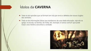 Ídolos da CAVERNA
 Trata-se de opiniões que se formam em nós por erros e defeitos de nossos órgãos
dos sentidos.
 Trata-se de informações falsas que recebemos de uma dada educação, seja ela na
igreja, na escola, na família, da mídia, etc. Exemplo: O senso comum que pode
travar uma mente a encontrar a verdade.
 