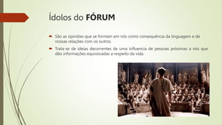 Ídolos do FÓRUM
 São as opiniões que se formam em nós como consequência da linguagem e de
nossas relações com os outros.
 Trata-se de ideias decorrentes de uma influencia de pessoas próximas a nós que
dão informações equivocadas a respeito da vida.
 
