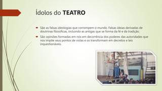 Ídolos do TEATRO
 São as falsas ideologias que corrompem o mundo. Falsas ideias derivadas de
doutrinas filosóficas, incluindo as antigas que se forma da fé e da tradição.
 São opiniões formadas em nós em decorrência dos poderes das autoridades que
nos impõe seus pontos de vistas e os transformam em decretos e leis
inquestionáveis.
 