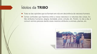 Ídolos da TRIBO
 Trata-se das opiniões que se formam em nós em decorrência da natureza humana.
 Certas confusões que fazemos entre a nossa natureza e a natureza das coisas. Ex.:
São atributos humanos: alegria, bondade, amor, virtude, etc. Porém, no dia a dia, é
comum vermos pessoas dando esses mesmos atributos a animais, plantas, etc.
 