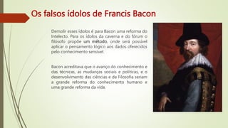 Os falsos ídolos de Francis Bacon
Demolir esses ídolos é para Bacon uma reforma do
Intelecto. Para os ídolos da caverna e do fórum o
filósofo propõe um método, onde será possível
aplicar o pensamento lógico aos dados oferecidos
pelo conhecimento sensível.
Bacon acreditava que o avanço do conhecimento e
das técnicas, as mudanças sociais e políticas, e o
desenvolvimento das ciências e da Filosofia seriam
a grande reforma do conhecimento humano e
uma grande reforma da vida.
 