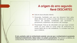 A origem do erro segundo
René DESCARTES
 Está em duas atitudes infantis:
1) Prevenção: Facilidade com que nos deixamos levar pelas
ideias alheias sem verificar se elas são falsas ou verdadeiras.
Trata-se de opiniões cristalizadas que escravizam o
pensamento, impedindo-o de pensar e de investigar.
2) Precipitação: Trata-se da velocidade com que nossa vontade
emite um juízo sobre as coisas antes de verificarmos se
nossas ideias são ou não verdadeiras. É a vontade mais forte
que o intelecto.
O erro, portanto, está no conhecimento sensível, uma vez que o conhecimento é puramente
intelectual (entendimento, ideias inatas e no próprio pensamento. Para vencer os defeitos do
conhecimento, Descartes propõe uma reforma no entendimento e na ciência.
 