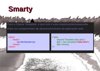 Smarty
Com a Classe Template, o que tem é uma organização/separação
entre os componentes de desenvolvimento da aplicação web.


<html>                           <?php
    <body>                           require("Template.class.php");
        <p>Olá Mundo!</p>            $tpl = new Template("hello.html");
    </body>                          $tpl->show();
</html>                          ?>
 