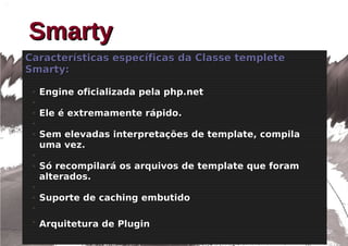 Smarty
Características específicas da Classe templete
Smarty:

 ●   Engine oficializada pela php.net
 ●

 ●   Ele é extremamente rápido.
 ●

 ●   Sem elevadas interpretações de template, compila
     uma vez.
 ●

 ●   Só recompilará os arquivos de template que foram
     alterados.
 ●

 ●   Suporte de caching embutido
 ●


 ●
     Arquitetura de Plugin
 