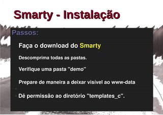 Smarty - Instalação
Passos:
    Faça o download do Smarty
    Descomprima todas as pastas.

    Verifique uma pasta "demo"

    Prepare de maneira a deixar visível ao www­data
●

●   Dê permissão ao diretório "templates_c".
 