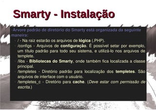 Smarty - Instalação
Árvore padrão de diretório do Smarty está organizada da seguinte 
●


maneira:
 ● / ­ Na raiz estarão os arquivos de lógica (.PHP).

 ● /configs  ­  Arquivos  de  configuração.  É  possível  setar  por  exemplo, 


   um  título  padrão  para  todo  seu  sistema,  e  utilizá­lo  nos  arquivos  de 
   templete.
 ● /libs ­ Bibliotecas do Smarty, onde também fica localizada a classe 


   principal.
 ● /templetes  ­  Diretório  padrão  para  localização  dos  templetes.  São 


   arquivos de interface com o usuário.
 ● /templetes_c  ­  Diretório  para  cache.  (Deve  estar  com  permissão  de 


   escrita.)
 