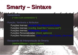 Smarty – Sintaxe
●   Comentário
      ●   {* Isto é um comentário *}

●   Função, Variáveis e Atributos
     ● Funções Inernas: {include file=$arquivoInclude}

     ● Funções Inernas: {config_load file="cores.conf"}

     ● Funções Inernas: {if $enfase_nome}

     ● Funções Personalizadas: {html_options}

     ● Funções Personalizadas: {html_select_date display_days=yes}

      ●

●   Escapando de Interpretação do Smarty
      ● {ldelim}$Name | upper{rdelim}
 